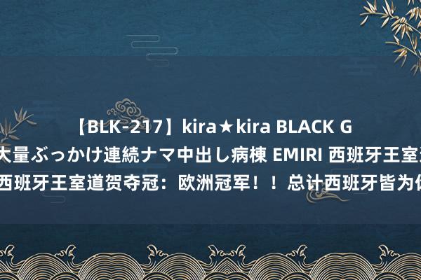 【BLK-217】kira★kira BLACK GAL黒ギャルご奉仕ナース 大量ぶっかけ連続ナマ中出し病棟 EMIRI 西班牙王室道贺夺冠：欧洲冠军！！总计西班牙皆为你们感到粗糙