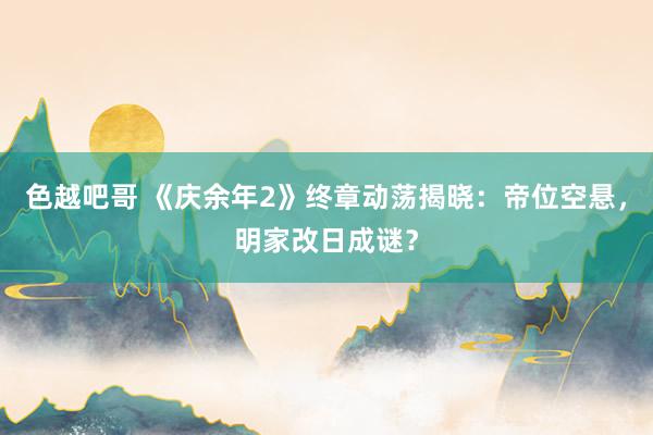 色越吧哥 《庆余年2》终章动荡揭晓：帝位空悬，明家改日成谜？