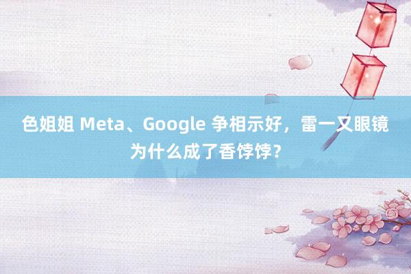 色姐姐 Meta、Google 争相示好，雷一又眼镜为什么成了香饽饽？