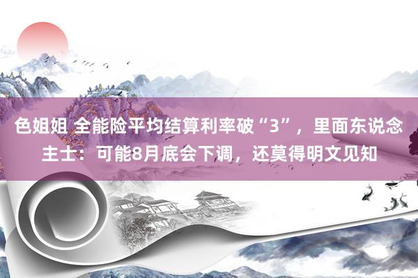 色姐姐 全能险平均结算利率破“3”，里面东说念主士：可能8月底会下调，还莫得明文见知