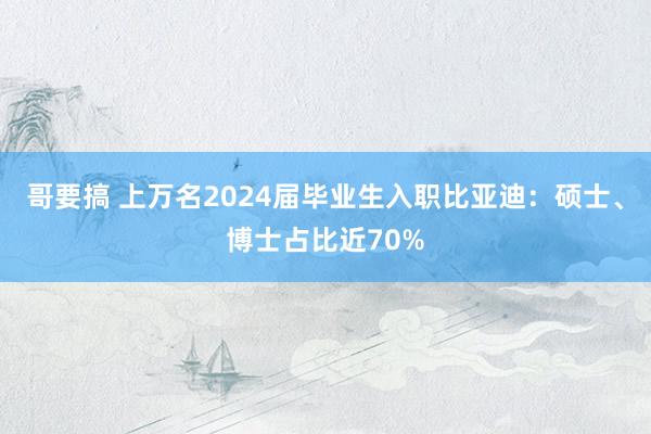 哥要搞 上万名2024届毕业生入职比亚迪：硕士、博士占比近70%