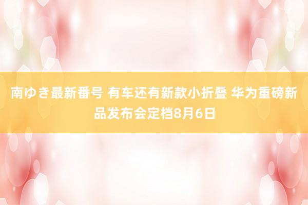 南ゆき最新番号 有车还有新款小折叠 华为重磅新品发布会定档8月6日