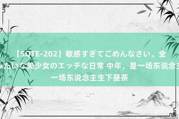 【SQTE-202】敏感すぎてごめんなさい。全身性感帯みたいな美少女のエッチな日常 中年，是一场东说念主生下昼茶