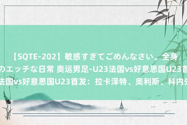 【SQTE-202】敏感すぎてごめんなさい。全身性感帯みたいな美少女のエッチな日常 奥运男足-U23法国vs好意思国U23首发：拉卡泽特、奥利斯、科内先发