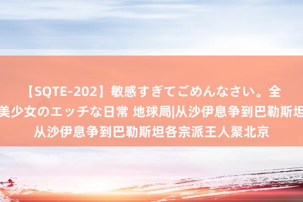 【SQTE-202】敏感すぎてごめんなさい。全身性感帯みたいな美少女のエッチな日常 地球局|从沙伊息争到巴勒斯坦各宗派王人聚北京