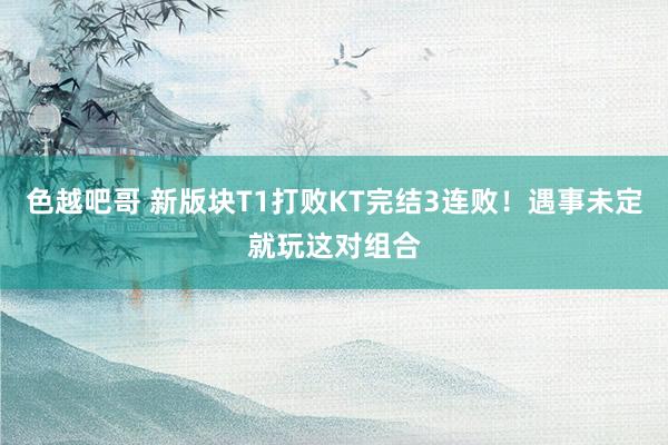 色越吧哥 新版块T1打败KT完结3连败！遇事未定就玩这对组合