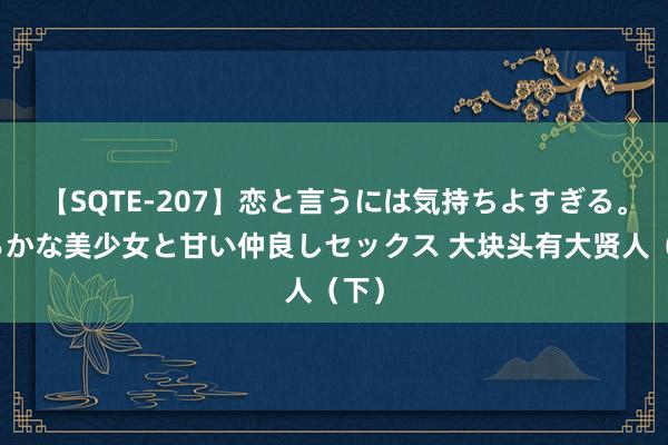 【SQTE-207】恋と言うには気持ちよすぎる。清らかな美少女と甘い仲良しセックス 大块头有大贤人（下）