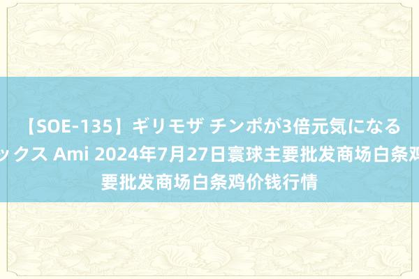 【SOE-135】ギリモザ チンポが3倍元気になる励ましセックス Ami 2024年7月27日寰球主要批发商场白条鸡价钱行情