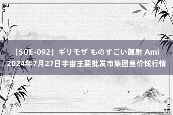 【SOE-092】ギリモザ ものすごい顔射 Ami 2024年7月27日宇宙主要批发市集团鱼价钱行情