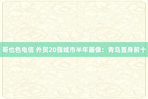 哥也色电信 外贸20强城市半年画像：青岛置身前十