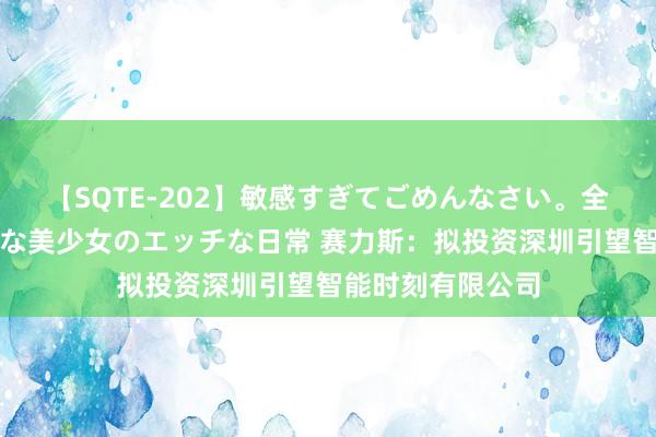 【SQTE-202】敏感すぎてごめんなさい。全身性感帯みたいな美少女のエッチな日常 赛力斯：拟投资深圳引望智能时刻有限公司