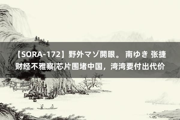 【SORA-172】野外マゾ開眼。 南ゆき 张捷财经不雅察|芯片围堵中国，湾湾要付出代价