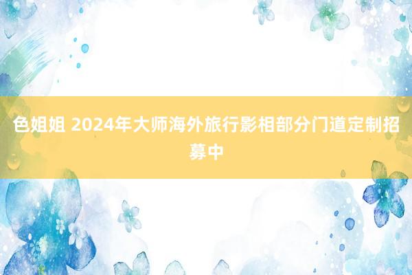 色姐姐 2024年大师海外旅行影相部分门道定制招募中