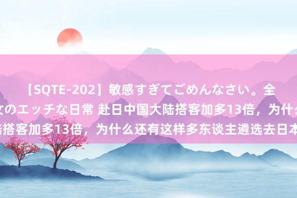 【SQTE-202】敏感すぎてごめんなさい。全身性感帯みたいな美少女のエッチな日常 赴日中国大陆搭客加多13倍，为什么还有这样多东谈主遴选去日本呢？