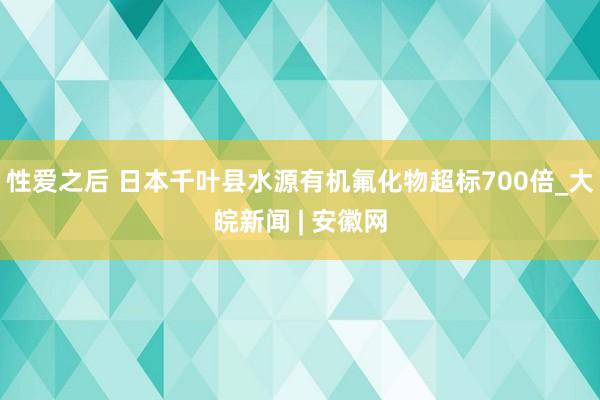 性爱之后 日本千叶县水源有机氟化物超标700倍_大皖新闻 | 安徽网