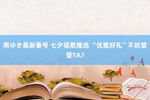 南ゆき最新番号 七夕驱散推选 “优雅好礼”不妨望望TA？