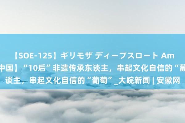 【SOE-125】ギリモザ ディープスロート Ami 【中国少年说·可人的中国】“10后”非遗传承东谈主，串起文化自信的“葡萄”_大皖新闻 | 安徽网