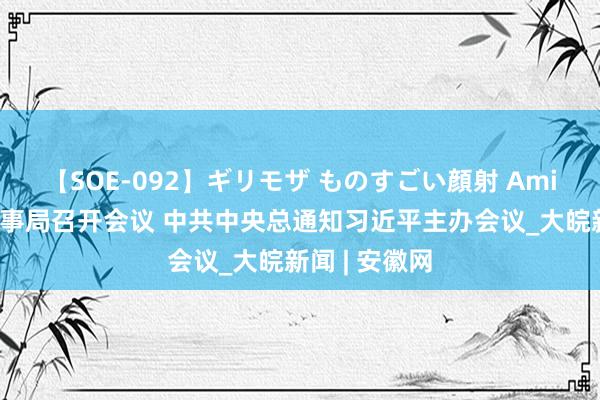 【SOE-092】ギリモザ ものすごい顔射 Ami 中共中央政事局召开会议 中共中央总通知习近平主办会议_大皖新闻 | 安徽网