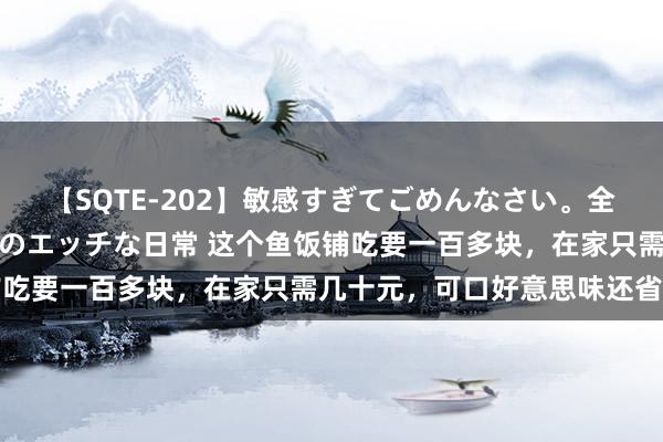 【SQTE-202】敏感すぎてごめんなさい。全身性感帯みたいな美少女のエッチな日常 这个鱼饭铺吃要一百多块，在家只需几十元，可口好意思味还省钱