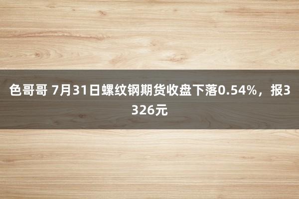 色哥哥 7月31日螺纹钢期货收盘下落0.54%，报3326元