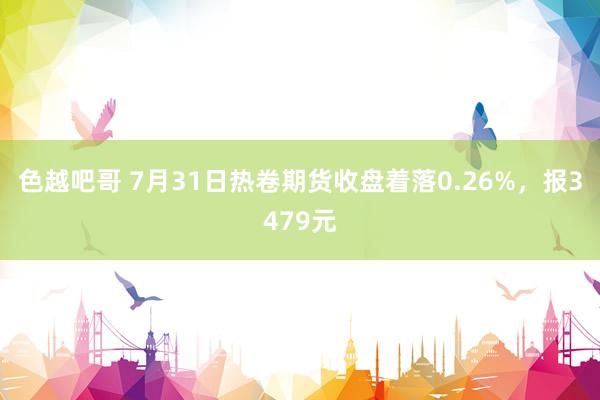 色越吧哥 7月31日热卷期货收盘着落0.26%，报3479元