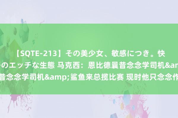 【SQTE-213】その美少女、敏感につき。快感が止まらない女の子のエッチな生態 马克西：恩比德曩昔念念学司机&鲨鱼来总揽比赛 现时他只念念作念我方