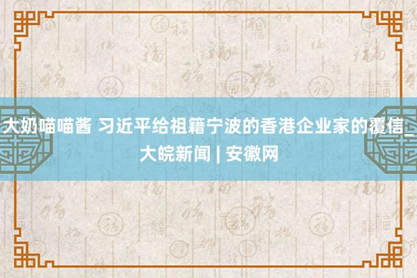 大奶喵喵酱 习近平给祖籍宁波的香港企业家的覆信_大皖新闻 | 安徽网