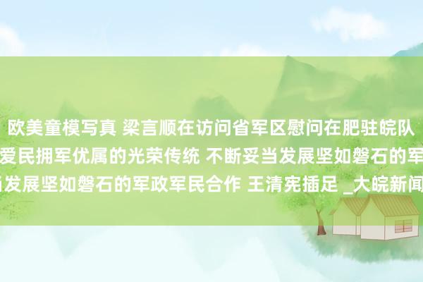 欧美童模写真 梁言顺在访问省军区慰问在肥驻皖队伍时强调 放荡发达拥政爱民拥军优属的光荣传统 不断妥当发展坚如磐石的军政军民合作 王清宪插足 _大皖新闻 | 安徽网