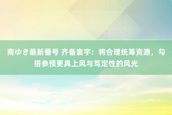 南ゆき最新番号 齐备寰宇：将合理统筹资源，勾搭参预更具上风与笃定性的风光