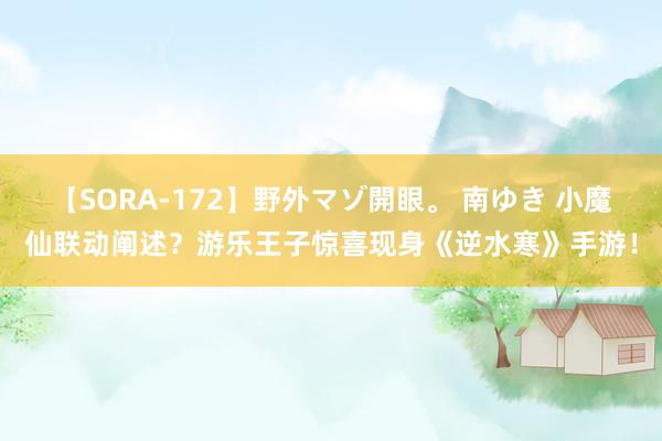 【SORA-172】野外マゾ開眼。 南ゆき 小魔仙联动阐述？游乐王子惊喜现身《逆水寒》手游！