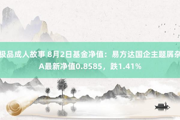 极品成人故事 8月2日基金净值：易方达国企主题羼杂A最新净值0.8585，跌1.41%