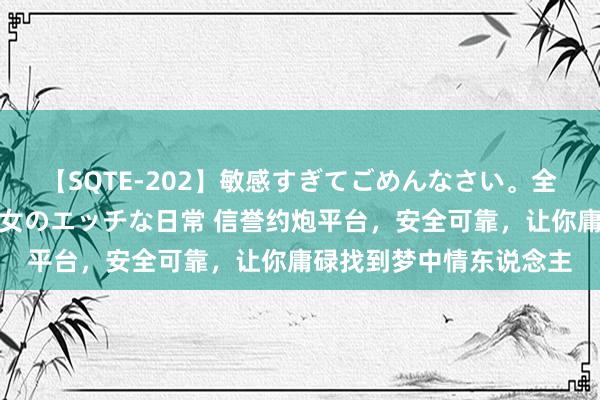 【SQTE-202】敏感すぎてごめんなさい。全身性感帯みたいな美少女のエッチな日常 信誉约炮平台，安全可靠，让你庸碌找到梦中情东说念主