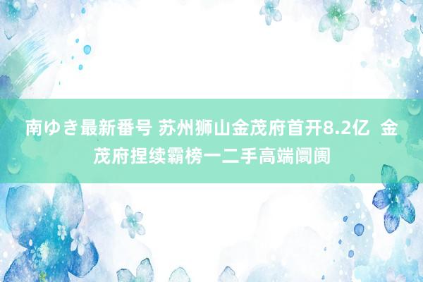 南ゆき最新番号 苏州狮山金茂府首开8.2亿  金茂府捏续霸榜一二手高端阛阓