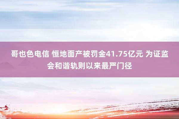 哥也色电信 恒地面产被罚金41.75亿元 为证监会和谐轨则以来最严门径