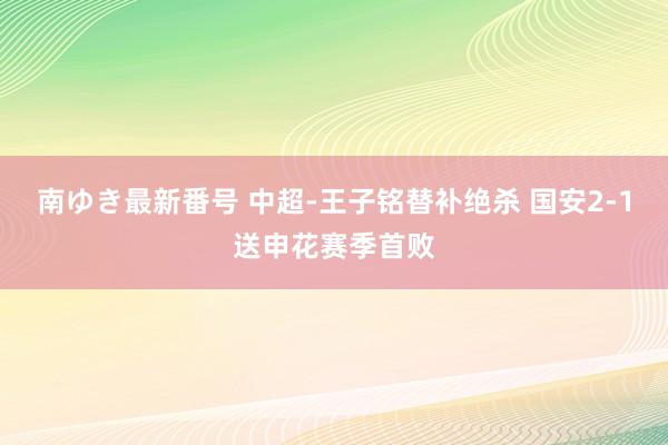 南ゆき最新番号 中超-王子铭替补绝杀 国安2-1送申花赛季首败