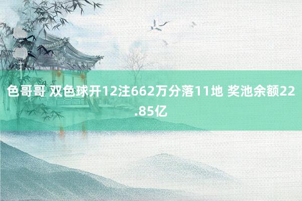 色哥哥 双色球开12注662万分落11地 奖池余额22.85亿