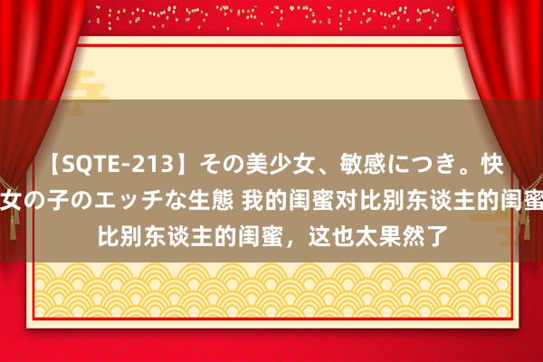 【SQTE-213】その美少女、敏感につき。快感が止まらない女の子のエッチな生態 我的闺蜜对比别东谈主的闺蜜，这也太果然了