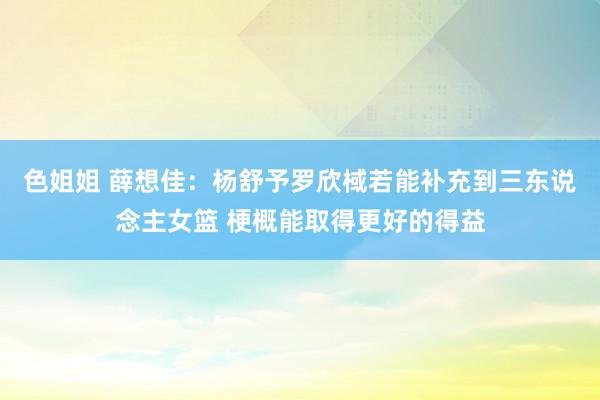 色姐姐 薛想佳：杨舒予罗欣棫若能补充到三东说念主女篮 梗概能取得更好的得益