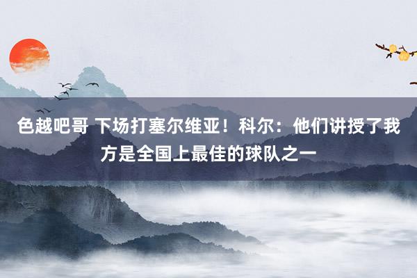 色越吧哥 下场打塞尔维亚！科尔：他们讲授了我方是全国上最佳的球队之一