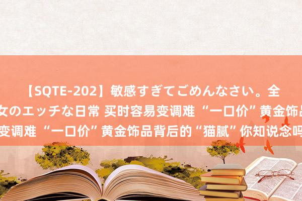 【SQTE-202】敏感すぎてごめんなさい。全身性感帯みたいな美少女のエッチな日常 买时容易变调难 “一口价”黄金饰品背后的“猫腻”你知说念吗