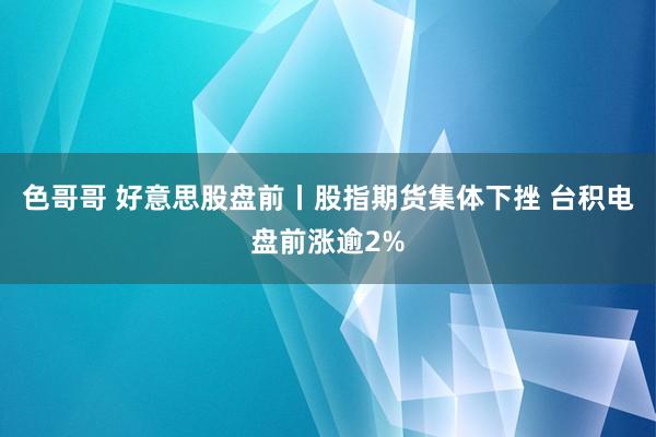 色哥哥 好意思股盘前丨股指期货集体下挫 台积电盘前涨逾2%