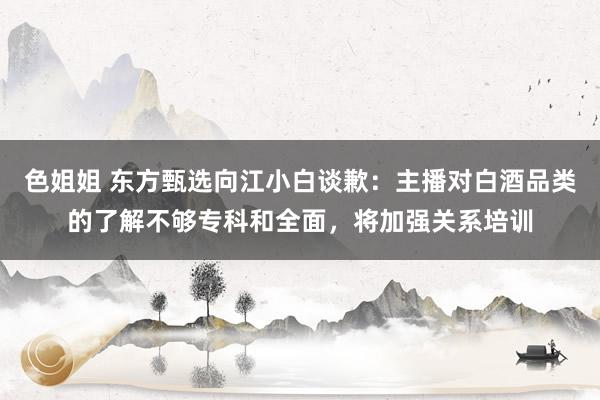 色姐姐 东方甄选向江小白谈歉：主播对白酒品类的了解不够专科和全面，将加强关系培训