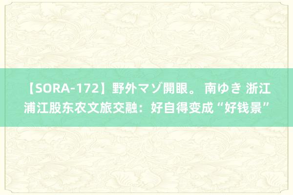 【SORA-172】野外マゾ開眼。 南ゆき 浙江浦江股东农文旅交融：好自得变成“好钱景”