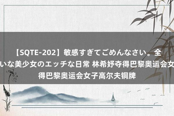 【SQTE-202】敏感すぎてごめんなさい。全身性感帯みたいな美少女のエッチな日常 林希妤夺得巴黎奥运会女子高尔夫铜牌