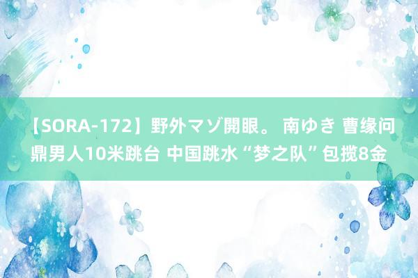 【SORA-172】野外マゾ開眼。 南ゆき 曹缘问鼎男人10米跳台 中国跳水“梦之队”包揽8金