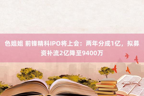 色姐姐 前锋精科IPO将上会：两年分成1亿，拟募资补流2亿降至9400万