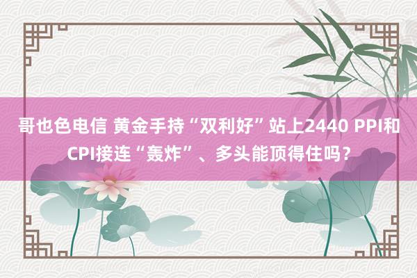 哥也色电信 黄金手持“双利好”站上2440 PPI和CPI接连“轰炸”、多头能顶得住吗？