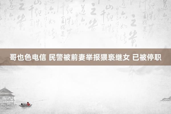 哥也色电信 民警被前妻举报猥亵继女 已被停职