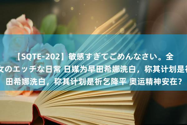 【SQTE-202】敏感すぎてごめんなさい。全身性感帯みたいな美少女のエッチな日常 日媒为早田希娜洗白，称其计划是祈乞降平 奥运精神安在？