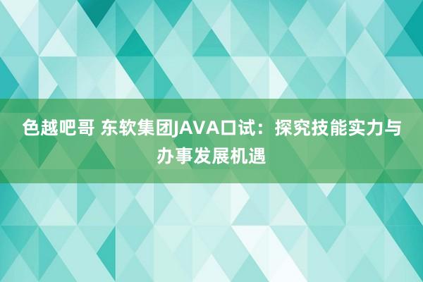 色越吧哥 东软集团JAVA口试：探究技能实力与办事发展机遇